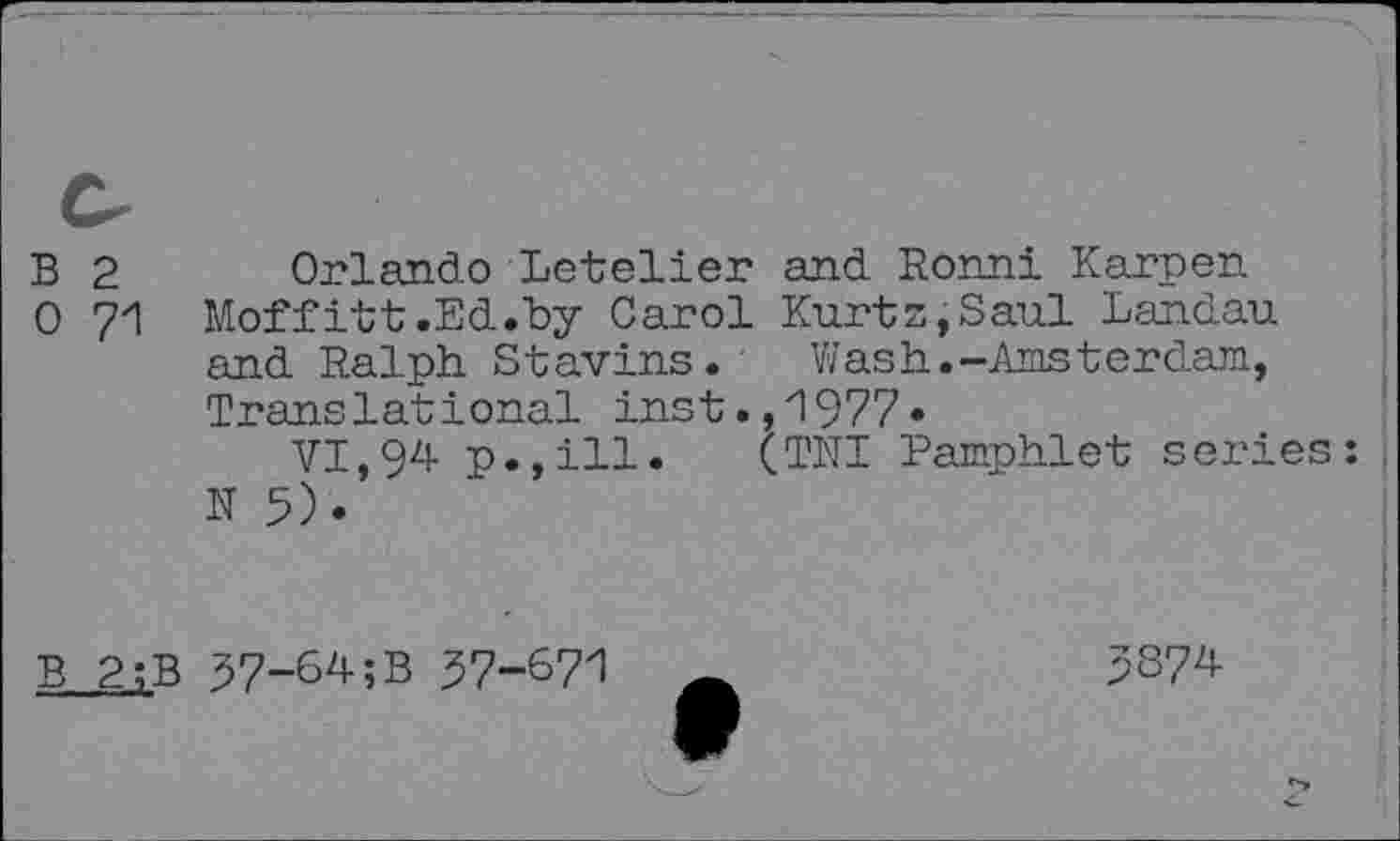 ﻿B 2 Orlando Letelier and Bonn! Karpen
0 71 Moffitt.Ed.by Carol Kurtz,Saul Landau and Ralph Stavins.	Wash.-Amsterdam,
Translational inst.,1977*
VI,94 p.,ill. (TNI Pamphlet series: N 5).
B 2;B 57-6^;B 97-671
5874